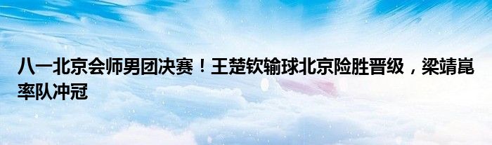 八一北京会师男团决赛！王楚钦输球北京险胜晋级，梁靖崑率队冲冠