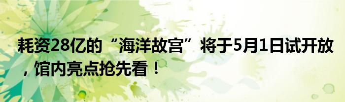 耗资28亿的“海洋故宫”将于5月1日试开放，馆内亮点抢先看！