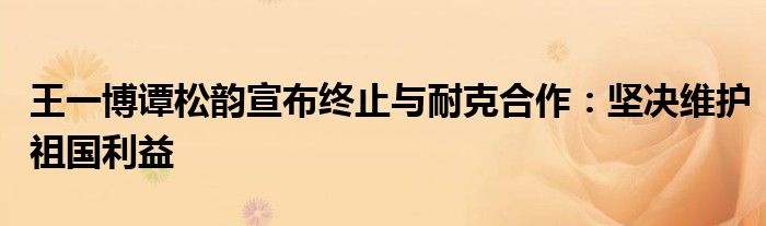 王一博谭松韵宣布终止与耐克合作：坚决维护祖国利益