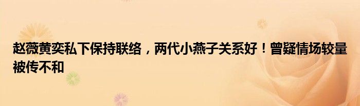 赵薇黄奕私下保持联络，两代小燕子关系好！曾疑情场较量被传不和