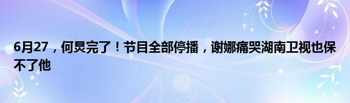 6月27，何炅完了！节目全部停播，谢娜痛哭湖南卫视也保不了他