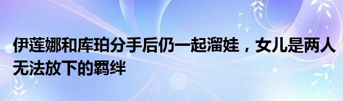 伊莲娜和库珀分手后仍一起溜娃，女儿是两人无法放下的羁绊