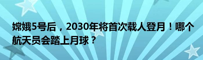 嫦娥5号后，2030年将首次载人登月！哪个航天员会踏上月球？