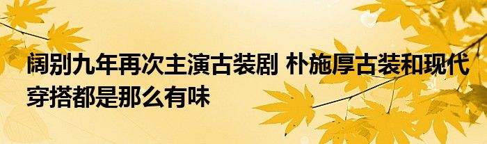 阔别九年再次主演古装剧 朴施厚古装和现代穿搭都是那么有味