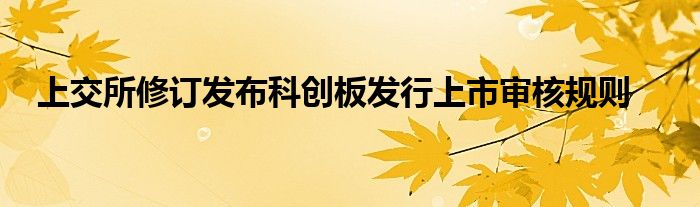 上交所修订发布科创板发行上市审核规则