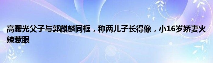 高曙光父子与郭麒麟同框，称两儿子长得像，小16岁娇妻火辣惹眼