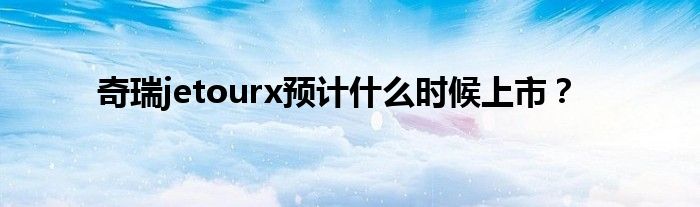 奇瑞jetourx预计什么时候上市？