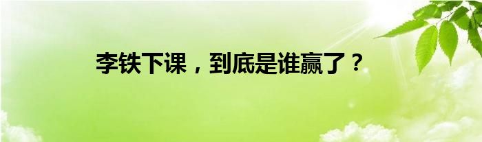 李铁下课，到底是谁赢了？