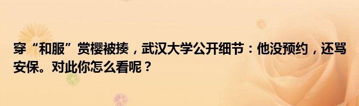 穿“和服”赏樱被揍，武汉大学公开细节：他没预约，还骂安保。对此你怎么看呢？