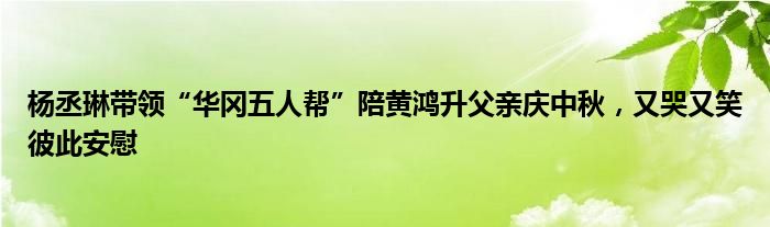 杨丞琳带领“华冈五人帮”陪黄鸿升父亲庆中秋，又哭又笑彼此安慰