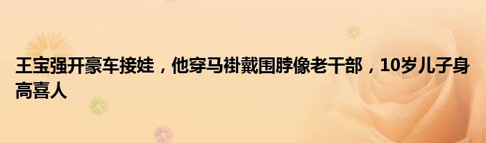 王宝强开豪车接娃，他穿马褂戴围脖像老干部，10岁儿子身高喜人