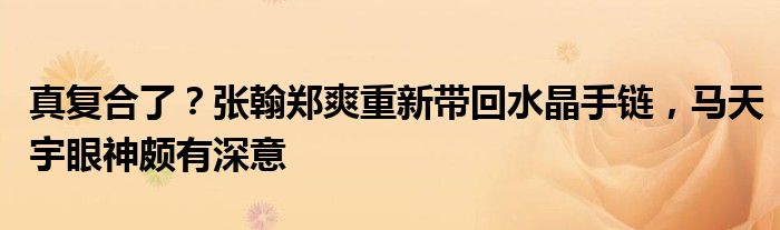 真复合了？张翰郑爽重新带回水晶手链，马天宇眼神颇有深意