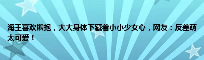 海王喜欢熊抱，大大身体下藏着小小少女心，网友：反差萌太可爱！