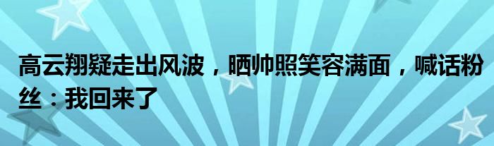 高云翔疑走出风波，晒帅照笑容满面，喊话粉丝：我回来了