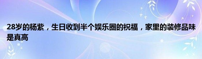 28岁的杨紫，生日收到半个娱乐圈的祝福，家里的装修品味是真高