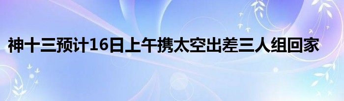 神十三预计16日上午携太空出差三人组回家