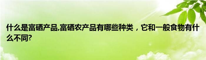 什么是富硒产品,富硒农产品有哪些种类，它和一般食物有什么不同?