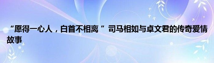 “愿得一心人，白首不相离 ”司马相如与卓文君的传奇爱情故事