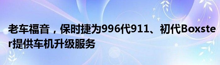 老车福音，保时捷为996代911、初代Boxster提供车机升级服务