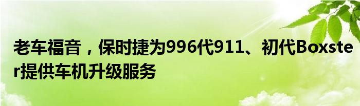 老车福音，保时捷为996代911、初代Boxster提供车机升级服务