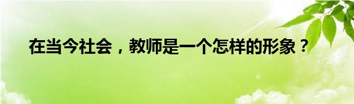 在当今社会，教师是一个怎样的形象？