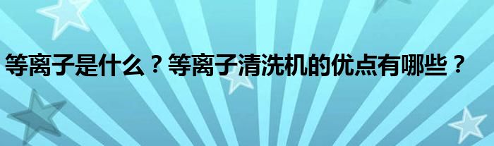 等离子是什么？等离子清洗机的优点有哪些？