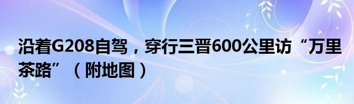 沿着G208自驾，穿行三晋600公里访“万里茶路”（附地图）