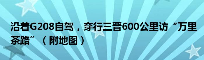 沿着G208自驾，穿行三晋600公里访“万里茶路”（附地图）