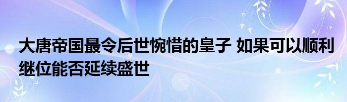 大唐帝国最令后世惋惜的皇子 如果可以顺利继位能否延续盛世