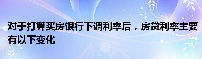 对于打算买房银行下调利率后，房贷利率主要有以下变化