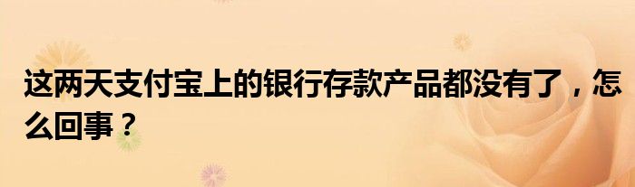 这两天支付宝上的银行存款产品都没有了，怎么回事？