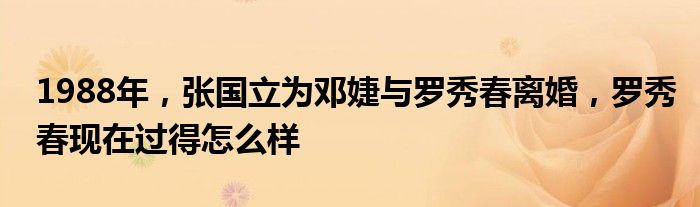 1988年，张国立为邓婕与罗秀春离婚，罗秀春现在过得怎么样