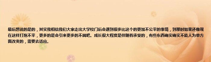 最后想说的是的，其实我相信我们大家走出大学校门后会遇到很多比这个的更加不公平的事情，到那时如果还像现在这样打抱不平，更多的是会引来更多的不屑吧。成长很大程度是伴随着承受的，有些东西确实确实不能人为单方面改变的，需要去适应。