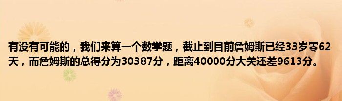 有没有可能的，我们来算一个数学题，截止到目前詹姆斯已经33岁零62天，而詹姆斯的总得分为30387分，距离40000分大关还差9613分。