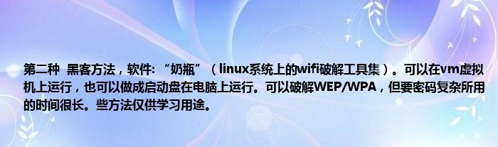 第二种  黑客方法，软件: “奶瓶”（linux系统上的wifi破解工具集）。可以在vm虚拟机上运行，也可以做成启动盘在电脑上运行。可以破解WEP/WPA，但要密码复杂所用的时间很长。些方法仅供学习用途。