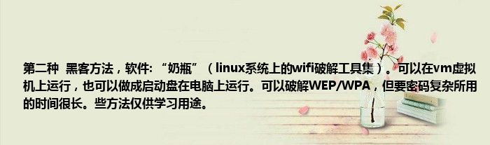 第二种  黑客方法，软件: “奶瓶”（linux系统上的wifi破解工具集）。可以在vm虚拟机上运行，也可以做成启动盘在电脑上运行。可以破解WEP/WPA，但要密码复杂所用的时间很长。些方法仅供学习用途。