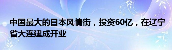 中国最大的日本风情街，投资60亿，在辽宁省大连建成开业