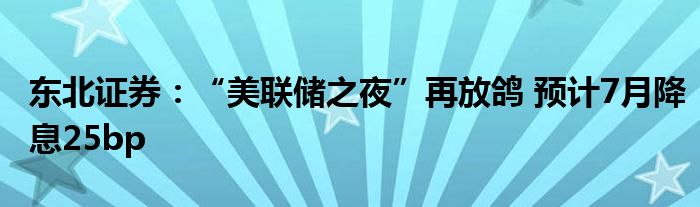 东北证券：“美联储之夜”再放鸽 预计7月降息25bp