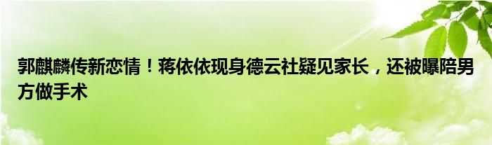 郭麒麟传新恋情！蒋依依现身德云社疑见家长，还被曝陪男方做手术