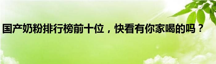 国产奶粉排行榜前十位，快看有你家喝的吗？