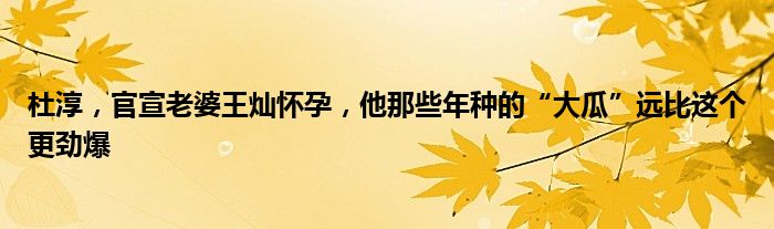 杜淳，官宣老婆王灿怀孕，他那些年种的“大瓜”远比这个更劲爆