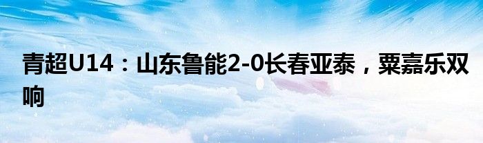 青超U14：山东鲁能2-0长春亚泰，粟嘉乐双响