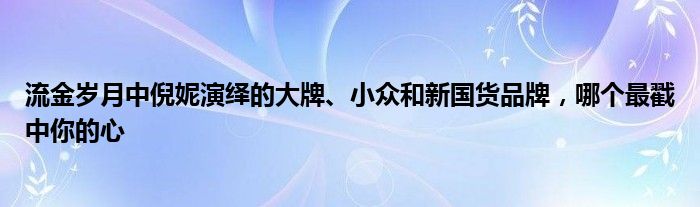 流金岁月中倪妮演绎的大牌、小众和新国货品牌，哪个最戳中你的心