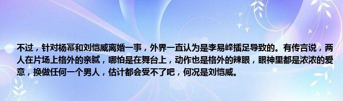 不过，针对杨幂和刘恺威离婚一事，外界一直认为是李易峰插足导致的。有传言说，两人在片场上格外的亲腻，哪怕是在舞台上，动作也是格外的辣眼，眼神里都是浓浓的爱意，换做任何一个男人，估计都会受不了吧，何况是刘恺威。