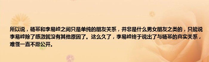 所以说，杨幂和李易峰之间只是单纯的朋友关系，并非是什么男女朋友之类的，只能说李易峰除了感激就没有其他原因了。这么久了，李易峰终于说出了与杨幂的真实关系，难怪一直不愿公开。