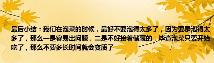 最后小结：我们在泡菜的时候，最好不要泡得太多了，因为要是泡得太多了，那么一是容易出问题，二是不好接着储藏的，毕竟泡菜只要开始吃了，那么不要多长时间就会变质了