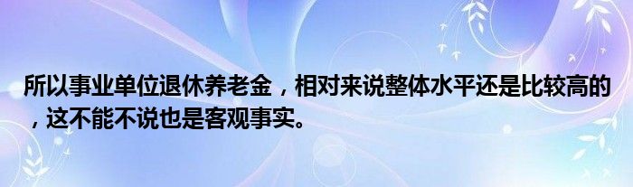 所以事业单位退休养老金，相对来说整体水平还是比较高的，这不能不说也是客观事实。