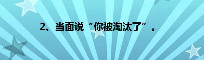 2、当面说“你被淘汰了”。