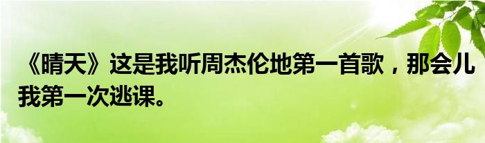 《晴天》这是我听周杰伦地第一首歌，那会儿我第一次逃课。