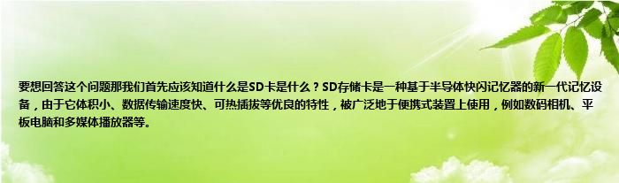 要想回答这个问题那我们首先应该知道什么是SD卡是什么？SD存储卡是一种基于半导体快闪记忆器的新一代记忆设备，由于它体积小、数据传输速度快、可热插拔等优良的特性，被广泛地于便携式装置上使用，例如数码相机、平板电脑和多媒体播放器等。